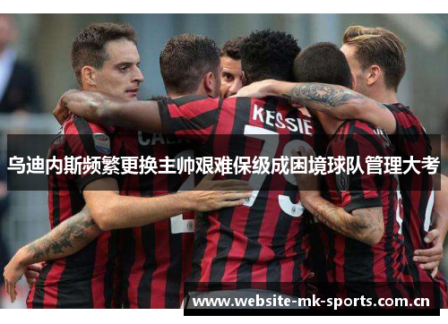 乌迪内斯频繁更换主帅艰难保级成困境球队管理大考 乌迪内斯频繁更换主帅艰难保级成困境球队管理大考