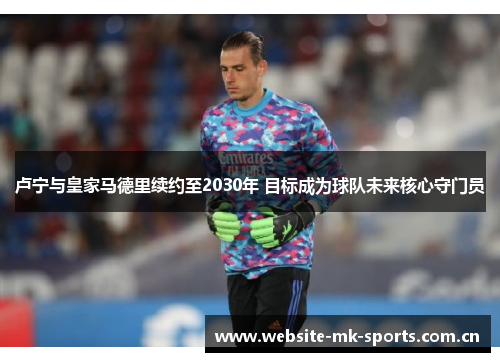 卢宁与皇家马德里续约至2030年 目标成为球队未来核心守门员